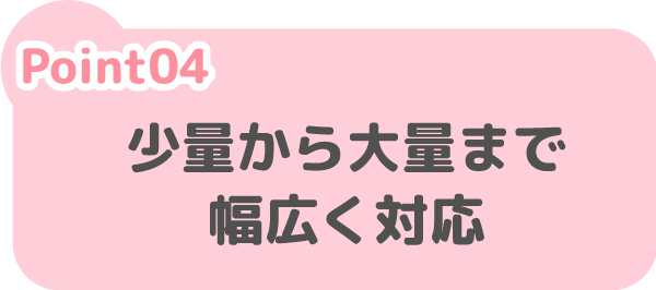 少量から大量まで
幅広く対応